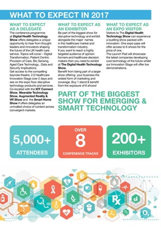 EXHIBITORS
200+
ATTENDEES
5,000+
CONFERENCE TRACKS
8
OVER
WHAT TO EXPECT
AS A DELEGATE
The conference programme
at Digital Health Technology
Show offers delegates a unique
opportunity to hear from thought
leaders and innovators shaping
the future of the UK health care
service. Topics will cover – Digital
Transformation, Patient Centric
Provision of Care, Bio Sensing,
Aged Care Technology , Data and
Security Implications.
Get access to the compelling
keynote theatre, 2.0 Healthcare
Innovation Stage over 2 days and
see on the expo floor disruptive
technology products and services .
Co-located with the IOT Connect
Show, Wearable Technology
Show, Augmented Reality &
VR Show and the Smart Home
Show if offers delegates an
unrivalled choice of content across
convergent markets.
WHAT TO EXPECT AS
AN EXPO VISITOR
Visitors to The Digital Health
Technology Show can experience
a bustling show packed with
innovation. One expo pass will
offer access to 6 shows for the
price of one.
The Launch Pad will showcase
the latest companies developing
cool technology of the future whilst
our Innovation Stage will offer live
demonstrations.
WHAT TO EXPECT AS
AN EXHIBITOR
Be part of the biggest show for
disruptive technology and exhibit
alongside the major names
in the healthcare market and
transformation industry.
If you want to reach a highly
targeted audience of opinion
formers and healthcare decision
makers then you need to exhibit
at The Digital Health Technology
Show.
Benefit from being part of a larger
show offering your business the
widest form of marketing and
coverage. Buy 1 stand & benefit
from the exposure of 6 shows!
WHAT TO EXPECT IN 2017
PART OF THE BIGGEST
SHOW FOR EMERGING &
SMART TECHNOLOGY
 