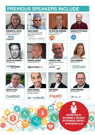PREVIOUS SPEAKERS INCLUDE
DR KEN VAN SOMEREN
Director of R&D Human
Performance Lab
SHAFI AHMED
Consultant Surgeon Barts
Health Director & Head of
Programme
DEBORAH EL-SAYED
Director of Digital & Multi
Channel Development
RADISLAV POTYRAILO
Principal Scientist
MARCO PLUSO
CEO and Founder
VAHID GHARAEI
Business Development
Manager, Runtastic
JULIA MANNING
CEO & Founder
JULIAN DE PREMONT
Marketing Lead
THOMAS OLESON
Commercial Director
CHARLES LOWE
job title Digital Healthcare
Alliance
UWE DIEGEL
CEO iHealth
JOUNI HEINONEN
Board Member
INTERESTED IN
BECOMING A SPEAKER
OR SPONSOR CONTACT
info@edpltd.co.uk
 