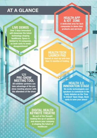 LIVE DEMOS
Over 2 days innovators
will showcase the latest
technology shaping
healthcare. Space is
limited to 16 companies,
so book early to avoid
disappointment
HEALTH TECH
LAUNCH PAD
Geared at start-up with less
than 12 months of trading
HEALTH 2.0
INNOVATION STAGE
We invite technologists and
speakers to contribute in the
lively debates on the ‘Free
to Attend’ Open Stage. Book
early to save your place!
121
PRE-SHOW
MEETING TOOL
All exhibitor partners can
take advantage of the pre-
show meeting planner with
the attendees of the show
DIGITAL HEALTH
KEYNOTE THEATRE
Be part of the thought
leading line up of speakers
and ensure your company
is shaping the future of
healthcare
AT A GLANCE
HEALTH APP
& IOT ZONE
A dedicated area for tech
companies to demo their
products and services
 