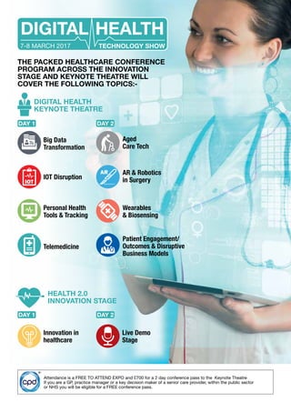 THE PACKED HEALTHCARE CONFERENCE
PROGRAM ACROSS THE INNOVATION
STAGE AND KEYNOTE THEATRE WILL
COVER THE FOLLOWING TOPICS:-
Attendance is a FREE TO ATTEND EXPO and £700 for a 2 day conference pass to the Keynote Theatre
If you are a GP, practice manager or a key decision maker of a senior care provider, within the public sector
or NHS you will be eligible for a FREE conference pass.
DIGITAL HEALTH
TECHNOLOGY SHOW7-8 MARCH 2017
Wearables
& Biosensing
Personal Health
Tools & Tracking
Patient Engagement/
Outcomes & Disruptive
Business Models
Telemedicine
AR & Robotics
in SurgeryIOT Disruption
Big Data
Transformation
Aged
Care Tech
DIGITAL HEALTH
KEYNOTE THEATRE
HEALTH 2.0
INNOVATION STAGE
Innovation in
healthcare
Live Demo
Stage
DAY 1
DAY 1
DAY 2
DAY 2
 