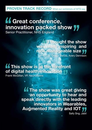 PROVEN TRACK RECORD What our exhibitors of WTS say
This show is at the forefront
of digital health innovation
Frank McGillan, VP, Neurometrix
Great conference,
innovation packed show
Senior Practitioner, NHS England
The show was great giving
an opportunity to hear and
speak directly with the leading
innovators in Wearables,
Augmented Reality and IOT
Sally Sng, Jabil
I thought the show
was really inspiring and
nice manageable size
Amy Lee, Global Trends, Avery Dennison
 