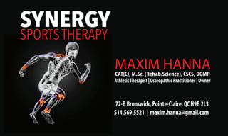 CAT(C), M.Sc. (Rehab.Science), CSCS, DOMP
72-BBrunswick,Pointe-Claire,QCH9B2L3
514.569.5521 | maxim.hanna@gmail.com
SYNERGY
SPORTS THERAPY
MAXIM HANNA
AthleticTherapist|OsteopathicPractitioner|Owner
 