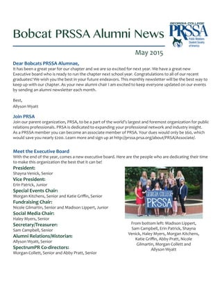 Bobcat PRSSA Alumni News
May 2015
Dear Bobcats PRSSA Alumnae,
It has been a great year for our chapter and we are so excited for next year. We have a great new
Executive board who is ready to run the chapter next school year. Congratulations to all of our recent
graduates! We wish you the best in your future endeavors. This monthly newsletter will be the best way to
keep up with our chapter. As your new alumni chair I am excited to keep everyone updated on our events
by sending an alumni newsletter each month.
Best,
Allyson Wyatt
Join PRSA
Join our parent organization, PRSA, to be a part of the world’s largest and foremost organization for public
relations professionals. PRSA is dedicated to expanding your professional network and industry insight.
As a PRSSA member you can become an associate member of PRSA. Your dues would only be $60, which
would save you nearly $200. Learn more and sign up at http://prssa.prsa.org/about/PRSA/Associate/.
Meet the Executive Board
With the end of the year, comes a new executive board. Here are the people who are dedicating their time
to make this organization the best that it can be!
President:
Shayna Venick, Senior
Vice President:
Erin Patrick, Junior
Special Events Chair:
Morgan Kitchens, Senior and Katie Griffin, Senior
Fundraising Chair:
Nicole Gilmartin, Senior and Madison Lippert, Junior
Social Media Chair:
Haley Myers, Senior
Secretary/Treasurer:
Sam Campbell, Senior
Alumni Relations/Historian:
Allyson Wyatt, Senior
SpectrumPR Co-directors:
Morgan Collett, Senior and Abby Pratt, Senior
From bottom left: Madison Lippert,
Sam Campbell, Erin Patrick, Shayna
Venick, Haley Myers, Morgan Kitchens,
Katie Griffin, Abby Pratt, Nicole
Gilmartin, Morgan Collett and
Allyson Wyatt
 