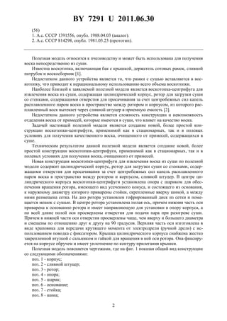 BY 7291 U 2011.06.30
2
(56)
1. А.c. СССР 1391556, опубл. 1988.04.03 (аналог).
2. А.c. СССР 814298, опубл. 1981.03.23 (прототип).
Полезная модель относится к пчеловодству и может быть использована для получения
воска непосредственно из суши.
Известна воскотопка, включающая бак с крышкой, держатель сотовых рамок, сливной
патрубок и воскосборник [1].
Недостатком данного устройства является то, что рамки с сушью вставляются в вос-
котопку, что приводит к нерациональному использованию всего объема воскотопки.
Наиболее близкой к заявляемой полезной модели является воскотопка-центрифуга для
извлечения воска из суши, содержащая цилиндрический корпус, ротор для загрузки суши
со стенками, содержащими отверстия для просачивания за счет центробежных сил капель
расплавленного паром воска в пространство между ротором и корпусом, из которого рас-
плавленный воск вытекает через сливной штуцер в приемную емкость [2].
Недостатком данного устройства является сложность конструкции и невозможность
отделения воска от примесей, которые имеются в суши, что влияет на качество воска.
Задачей настоящей полезной модели является создание новой, более простой кон-
струкции воскотопки-центрифуги, применимой как в стационарных, так и в полевых
условиях для получения качественного воска, очищенного от примесей, содержащихся в
суше.
Техническим результатом данной полезной модели является создание новой, более
простой конструкции воскотопки-центрифуги, применимой как в стационарных, так и в
полевых условиях для получения воска, очищенного от примесей.
Новая конструкция воскотопки-центрифуги для извлечения воска из суши по полезной
модели содержит цилиндрический корпус, ротор для загрузки суши со стенками, содер-
жащими отверстия для просачивания за счет центробежных сил капель расплавленного
паром воска в пространство между ротором и корпусом, сливной штуцер. В центре ци-
линдрического корпуса воскотопки-центрифуги установлена опора с шариком для обес-
печения вращения ротора, имеющего вид усеченного конуса, и состоящего из основания,
к наружному диаметру которого приварены стойки, скрепленные вверху шиной, а между
ними размещена сетка. На дно ротора установлен гофрированный диск из сетки и поме-
щается мешок с сушью. В центре ротора установлена полая ось, причем нижняя часть оси
приварена к основанию ротора и имеет направляющую для установки в опору корпуса, а
по всей длине полой оси просверлены отверстия для подачи пара при разогреве суши.
Причем в нижней части оси отверстия просверлены чаще, чем вверху и большего диаметра
и смещены по отношению друг к другу на 90 градусов. Верхняя часть оси изготовлена в
виде храповика для передачи крутящего момента от электродрели (ручной дрели) с ис-
пользованием поводка с фиксатором. Крышка цилиндрического корпуса снабжена жестко
закрепленной втулкой с сальником и гайкой для вращения в ней оси ротора. Она фиксиру-
ется на корпусе обручем и имеет уплотнение по контуру прилегания крышки.
Полезная модель поясняется чертежами, где на фиг. 1 показан общий вид конструкции
со следующими обозначениями:
поз. 1 - корпус;
поз. 2 - сливной штуцер;
поз. 3 - ротор;
поз. 4 - опора;
поз. 5 - шарик;
поз. 6 - основание;
поз. 7 - стойка;
поз. 8 - шина;
 