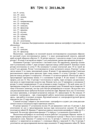 BY 7291 U 2011.06.30
3
поз. 9 - сетка;
поз. 10 - диск;
поз. 11 - мешок;
поз. 12 - ось;
поз. 13 - направляющая;
поз. 14 - отверстия;
поз. 15 - поводок;
поз. 16 - фиксатор;
поз. 17 - крышка;
поз. 18 - втулка;
поз. 19 - сальник;
поз. 20 - гайка;
поз. 21 - обруч;
поз. 22 - уплотнение.
На фиг. 2 показано быстроразъемное соединение привода центрифуги (храповик), где
обозначено:
поз. 12 - ось;
поз. 15 - поводок;
поз. 16 - фиксатор.
Воскотопка - центрифуга по полезной модели изготавливается следующим образом:
из листовой стали изготавливается корпус 1 в виде цилиндрической емкости, верхний
край которой обрамлен обручем 21. В центре корпуса 1 находится опора 4 для установки
ротора 3. В опору 4 вставляется шарик 5 для уменьшения трения при вращении ротора 3.
Основание 6 ротора 3 изготовлено с листовой стали. По наружному диаметру основа-
ния 6 установлены стойки 7, верх которых скреплен между собой шиной 8. Боковые стенки
ротора изготовлены из сетки 9. На основание 6 уложен изогнутый диск 10 из такой же
сетки 9 для дренажа. Ротор 3 изготавливается в виде усеченного конуса. В ротор 3 устав-
ляется мешок 11 из ткани, заполняемый сушью. В мешке 11 при вращении ротора 3 капельки
расплавленного паром воска проходят через ткань мешка 11 и сетку 9 ротора 3 в прост-
ранство между ротором 3 и корпусом 1. В мешке 11 остаются примеси. Изогнутый диск 10
предотвращает прилипание мешка 11 к основанию 6 ротора 3. В дне мешка 11 имеется
прорезь для оси 12. Ось 12 ротора 3 изготовлена из трубы, через которую для расплавле-
ния воска из парогенератора подается пар. Нижняя часть оси 12 приварена к основанию 6
ротора 3 и имеет направляющую 13 для установки в опору 4 корпуса 1. По всей длине оси 12
просверлены отверстия 14 для подачи пара при разогреве суши. В нижней части отверстия 14
чаще и большего диаметра, так как сушь быстро разваривается и оседает. Вследствие чего
для расплавления воска требуется большее количество пара. Верхняя часть оси 12 изготовле-
на в виде храповика, в который вставляется поводок 15 с фиксатором 16. На поводок 15
одевается электродрель - при стационарной работе воскотопки-центрифуги или ручная
дрель - при работе в полевых условиях. Крутящий момент от электродрели (ручной дрели)
передается оси 12 через фиксатор 16.
Сливной штуцер 2 вварен в дно воскотопки - центрифуги и служит для слива расплав-
ленного воска и конденсата пара в приемную емкость.
В центре крышки 17 установлена втулка 18 для вращения в ней оси 12 ротора 3. Для
уплотнения по оси и предотвращения выхода пара используется сальник 19, который
уплотняется гайкой 20. Крышка 17 крепиться корпусу воскотопки-центрифуги 1 обручем 21 с
защелкой. По контуру прилегания крышки 17 к корпусу 1 установлено уплотнение 22.
Воскотопка-центрифуга по полезной модели работает следующим образом: мешок 11
через прорезь пропускается через ось 12 и помещается в ротор 3. После чего в мешок 11
загружается суша. Крышка 17 одевается на ось 12 ротора 3, ложится на уплотнение 22
корпуса 1 и закрепляется на корпусе 1 с помощью обруча с защелкой 21. Ось 12 ротора 3
уплотняется для предотвращения выхода пара сальником 19 закручиванием гайки 20. Затем
 