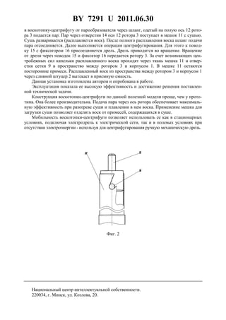BY 7291 U 2011.06.30
4
в воскотопку-центрифугу от парообразователя через шланг, одетый на полую ось 12 рото-
ра 3 подается пар. Пар через отверстия 14 оси 12 ротора 3 поступает в мешок 11 с сушью.
Сушь разваривается (расплавляется воск). После полного расплавления воска шланг подачи
пара отсоединяется. Далее выполняется операция центрифугирования. Для этого к повод-
ку 15 с фиксатором 16 присоединяется дрель. Дрель приводится во вращение. Вращение
от дрели через поводок 15 и фиксатор 16 передается ротору 3. За счет возникающих цен-
тробежных сил капельки расплавленного воска проходят через ткань мешка 11 и отвер-
стия сетки 9 в пространство между ротором 3 и корпусом 1. В мешке 11 остаются
посторонние примеси. Расплавленный воск из пространства между ротором 3 и корпусом 1
через сливной штуцер 2 вытекает в приемную емкость.
Данная установка изготовлена автором и опробована в работе.
Эксплуатация показала ее высокую эффективность и достижение решения поставлен-
ной технической задачи.
Конструкция воскотопки-центрифуги по данной полезной модели проще, чем у прото-
типа. Она более производительна. Подача пара через ось ротора обеспечивает максималь-
ную эффективность при разогреве суши и плавлении в нем воска. Применение мешка для
загрузки суши позволяет отделять воск от примесей, содержащихся в суше.
Мобильность воскотопки-центрифуги позволяет использовать ее как в стационарных
условиях, подключая электродрель к электрической сети, так и в полевых условиях при
отсутствии электроэнергии - используя для центрифугирования ручную механическую дрель.
Фиг. 2
Национальный центр интеллектуальной собственности.
220034, г. Минск, ул. Козлова, 20.
 