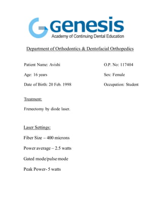 Department of Orthodontics & Dentofacial Orthopedics
Patient Name: Avishi O.P. No: 117404
Age: 16 years Sex: Female
Date of Birth: 20 Feb. 1998 Occupation: Student
Treatment:
Frenectomy by diode laser.
Laser Settings:
Fiber Size – 400 microns
Power average – 2.5 watts
Gated mode/pulse mode
Peak Power- 5 watts