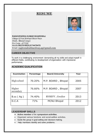RESUME
RAGHVENDRA KUMAR BHARDWAJ
Village & Post Birkhadi Block Raun
Distt. Bhind (mp)
Pin Code –477335
Mobile:9827818835,9174478476
Email: raghvendrabhardwaj.ag@gmail.com
CAREER OBJECTIVE
To work in a challenging environment demanding all my skills and adapt myself in
different fields, contributing to development of organization with impressive
performance.
ACADEMIC QUALIFICATION
Examination Percentage Board/University Year
High school 70.20% M.P. BOARD , Bhopal 2005
Higher
secondary
76.66% M.P. BOARD , Bhopal 2007
B.sc ( Ag ) 74.40% RVSKVV , Gwalior 2013
D.C.A 71% MCNU Bhopal 2012
LEADERSHIP SKILLS
 Active member of the symposium activities.
 Organized various functions and social welfare activities.
 Guide the group in goal setting and decision making.
 Help members identify and solve problems.
 