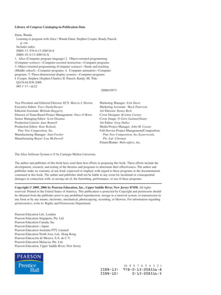 Library of Congress Cataloging-in-Publication Data
Dann, Wanda.
Learning to program with Alice / Wanda Dann, Stephen Cooper, Randy Pausch.
p. cm.
Includes index.
ISBN-13: 978-0-13-208516-8
ISBN-10: 0-13-208516-X
1. Alice (Computer program language) 2. Object-oriented programming
(Computer science)—Computer-assisted instruction—Computer programs.
3. Object-oriented programming (Computer science)—Study and teaching
(Middle school)—Computer programs. 4. Computer animation—Computer
programs. 5. Three-dimensional display systems—Computer programs.
I. Cooper, Stephen (Stephen Charles) II. Pausch, Randy. III. Title.
QA76.64.D36 2008
005.1’17—dc22
2008019973
Vice President and Editorial Director, ECS: Marcia J. Horton Marketing Manager: Erin Davis
Executive Editor: Tracy Dunkelberger Marketing Assistant: Mack Patterson
Editorial Assistant: Melinda Haggerty Art Director: Kenny Beck
Director of Team-Based Project Management: Vince O’Brien Cover Designer: Kristine Carney
Senior Managing Editor: Scott Disanno Cover Image: © Girts Gailans/Alamy
Production Liaison: Jane Bonnell Art Editor: Greg Dulles
Production Editor: Kate Boilard, Media Project Manager: John M. Cassar
Pine Tree Composition, Inc. Full-Service Project Management/Composition:
Manufacturing Manager: Alan Fischer Pine Tree Composition, Inc./Laserwords,
Manufacturing Buyer: Lisa McDowell Pte. Ltd.–Chennai
Printer/Binder: Webcrafters, Inc.
The Alice Software System is © by Carnegie Mellon University.
The author and publisher of this book have used their best efforts in preparing this book. These efforts include the
development, research, and testing of the theories and programs to determine their effectiveness. The author and
publisher make no warranty of any kind, expressed or implied, with regard to these programs or the documentation
contained in this book. The author and publisher shall not be liable in any event for incidental or consequential
damages in connection with, or arising out of, the furnishing, performance, or use of these programs.
Copyright © 2009, 2006 by Pearson Education, Inc., Upper Saddle River, New Jersey 07458. All rights
reserved. Printed in the United States of America. This publication is protected by Copyright and permission should
be obtained from the publisher prior to any prohibited reproduction, storage in a retrieval system, or transmission in
any form or by any means, electronic, mechanical, photocopying, recording, or likewise. For information regarding
permission(s), write to: Rights and Permissions Department.
Pearson Education Ltd., London
Pearson Education Singapore, Pte. Ltd.
Pearson Education Canada, Inc.
Pearson Education—Japan
Pearson Education Australia PTY, Limited
Pearson Education North Asia, Ltd., Hong Kong
Pearson Educación de Mexico, S.A. de C.V.
Pearson Education Malaysia, Pte. Ltd.
Pearson Education, Upper Saddle River, New Jersey
10 9 8 7 6 5 4 3 2 1
ISBN-13: 978-0-13-208516-8
ISBN-10: 0-13-208516-X
 