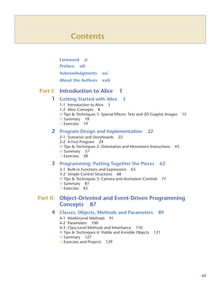 Contents
Foreword xi
Preface xiii
Acknowledgments xxi
About the Authors xxiii
Part I: Introduction to Alice 1
1 Getting Started with Alice 3
1-1 Introduction to Alice 3
1-2 Alice Concepts 8
■ Tips & Techniques 1: Special Effects: Text and 2D Graphic Images 15
■ Summary 18
■ Exercises 19
2 Program Design and Implementation 22
2-1 Scenarios and Storyboards 22
2-2 A First Program 29
■ Tips & Techniques 2: Orientation and Movement Instructions 43
■ Summary 57
■ Exercises 58
3 Programming: Putting Together the Pieces 62
3-1 Built-in Functions and Expressions 63
3-2 Simple Control Structures 68
■ Tips & Techniques 3: Camera and Animation Controls 77
■ Summary 81
■ Exercises 83
Part II: Object-Oriented and Event-Driven Programming
Concepts 87
4 Classes, Objects, Methods and Parameters 89
4-1 World-Level Methods 91
4-2 Parameters 100
4-3 Class-Level Methods and Inheritance 110
■ Tips & Techniques 4: Visible and Invisible Objects 121
■ Summary 127
■ Exercises and Projects 129
vii
 