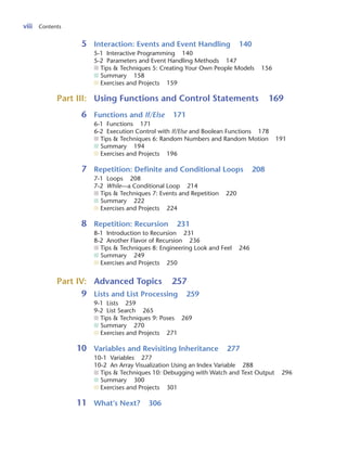 viii Contents
5 Interaction: Events and Event Handling 140
5-1 Interactive Programming 140
5-2 Parameters and Event Handling Methods 147
■ Tips & Techniques 5: Creating Your Own People Models 156
■ Summary 158
■ Exercises and Projects 159
Part III: Using Functions and Control Statements 169
6 Functions and If/Else 171
6-1 Functions 171
6-2 Execution Control with If/Else and Boolean Functions 178
■ Tips & Techniques 6: Random Numbers and Random Motion 191
■ Summary 194
■ Exercises and Projects 196
7 Repetition: Definite and Conditional Loops 208
7-1 Loops 208
7-2 While—a Conditional Loop 214
■ Tips & Techniques 7: Events and Repetition 220
■ Summary 222
■ Exercises and Projects 224
8 Repetition: Recursion 231
8-1 Introduction to Recursion 231
8-2 Another Flavor of Recursion 236
■ Tips & Techniques 8: Engineering Look and Feel 246
■ Summary 249
■ Exercises and Projects 250
Part IV: Advanced Topics 257
9 Lists and List Processing 259
9-1 Lists 259
9-2 List Search 265
■ Tips & Techniques 9: Poses 269
■ Summary 270
■ Exercises and Projects 271
10 Variables and Revisiting Inheritance 277
10-1 Variables 277
10-2 An Array Visualization Using an Index Variable 288
■ Tips & Techniques 10: Debugging with Watch and Text Output 296
■ Summary 300
■ Exercises and Projects 301
11 What’s Next? 306
 