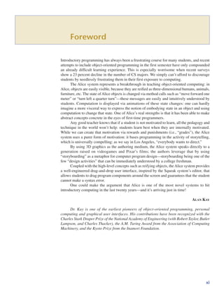 Foreword
Introductory programming has always been a frustrating course for many students, and recent
attempts to include object-oriented programming in the first semester have only compounded
an already difficult learning experience. This is especially worrisome when recent surveys
show a 23 percent decline in the number of CS majors. We simply can’t afford to discourage
students by needlessly frustrating them in their first exposure to computing.
The Alice system represents a breakthrough in teaching object-oriented computing: in
Alice, objects are easily visible, because they are reified as three-dimensional humans, animals,
furniture, etc. The state of Alice objects is changed via method calls such as “move forward one
meter” or “turn left a quarter turn”—these messages are easily and intuitively understood by
students. Computation is displayed via animations of these state changes: one can hardly
imagine a more visceral way to express the notion of embodying state in an object and using
computation to change that state. One of Alice’s real strengths is that it has been able to make
abstract concepts concrete in the eyes of first-time programmers.
Any good teacher knows that if a student is not motivated to learn, all the pedagogy and
technique in the world won’t help: students learn best when they are internally motivated.
While we can create that motivation via rewards and punishments (i.e., “grades”), the Alice
system uses a purer form of motivation: it bases programming in the activity of storytelling,
which is universally compelling: as we say in Los Angeles, “everybody wants to direct.”
By using 3D graphics as the authoring medium, the Alice system speaks directly to a
generation raised on videogames and Pixar’s films; the authors leverage that by using
“storyboarding” as a metaphor for computer program design—storyboarding being one of the
few “design activities” that can be immediately understood by a college freshman.
Coupled with the high-level concepts such as reifying objects, the Alice system provides
a well-engineered drag-and-drop user interface, inspired by the Squeak system’s editor, that
allows students to drag program components around the screen and guarantees that the student
cannot make a syntax error.
One could make the argument that Alice is one of the most novel systems to hit
introductory computing in the last twenty years—and it’s arriving just in time!
ALAN KAY
Dr. Kay is one of the earliest pioneers of object-oriented programming, personal
computing and graphical user interfaces. His contributions have been recognized with the
Charles Stark Draper Prize of the National Academy of Engineering (with Robert Taylor, Butler
Lampson, and Charles Thacker), the A.M. Turing Award from the Association of Computing
Machinery, and the Kyoto Prize from the Inamori Foundation.
xi
 