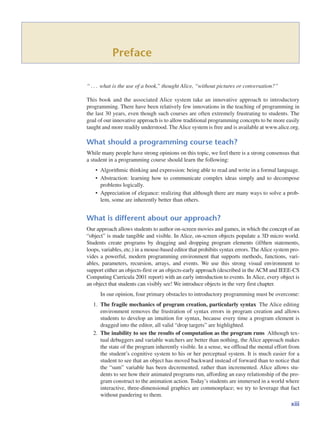 Preface
“ what is the use of a book,” thought Alice, “without pictures or conversation?”
This book and the associated Alice system take an innovative approach to introductory
programming. There have been relatively few innovations in the teaching of programming in
the last 30 years, even though such courses are often extremely frustrating to students. The
goal of our innovative approach is to allow traditional programming concepts to be more easily
taught and more readily understood. The Alice system is free and is available at www.alice.org.
What should a programming course teach?
While many people have strong opinions on this topic, we feel there is a strong consensus that
a student in a programming course should learn the following:
• Algorithmic thinking and expression: being able to read and write in a formal language.
• Abstraction: learning how to communicate complex ideas simply and to decompose
problems logically.
• Appreciation of elegance: realizing that although there are many ways to solve a prob-
lem, some are inherently better than others.
What is different about our approach?
Our approach allows students to author on-screen movies and games, in which the concept of an
“object” is made tangible and visible. In Alice, on-screen objects populate a 3D micro world.
Students create programs by dragging and dropping program elements (if/then statements,
loops, variables, etc.) in a mouse-based editor that prohibits syntax errors. TheAlice system pro-
vides a powerful, modern programming environment that supports methods, functions, vari-
ables, parameters, recursion, arrays, and events. We use this strong visual environment to
support either an objects-first or an objects-early approach (described in the ACM and IEEE-CS
Computing Curricula 2001 report) with an early introduction to events. In Alice, every object is
an object that students can visibly see! We introduce objects in the very first chapter.
In our opinion, four primary obstacles to introductory programming must be overcome:
1. The fragile mechanics of program creation, particularly syntax The Alice editing
environment removes the frustration of syntax errors in program creation and allows
students to develop an intuition for syntax, because every time a program element is
dragged into the editor, all valid “drop targets” are highlighted.
2. The inability to see the results of computation as the program runs Although tex-
tual debuggers and variable watchers are better than nothing, the Alice approach makes
the state of the program inherently visible. In a sense, we offload the mental effort from
the student’s cognitive system to his or her perceptual system. It is much easier for a
student to see that an object has moved backward instead of forward than to notice that
the “sum” variable has been decremented, rather than incremented. Alice allows stu-
dents to see how their animated programs run, affording an easy relationship of the pro-
gram construct to the animation action. Today’s students are immersed in a world where
interactive, three-dimensional graphics are commonplace; we try to leverage that fact
without pandering to them.
Á
xiii
 
