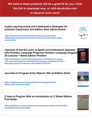 We believe these products will be a great fit for you. Click
the link to download now, or visit ebookultra.com
to discover even more!
Joyful Learning Active and Collaborative Strategies for
Inclusive Classrooms 2nd Edition Alice Udvari-Solner
https://ebookultra.com/download/joyful-learning-active-and-
collaborative-strategies-for-inclusive-classrooms-2nd-edition-alice-
udvari-solner/
Japanese III 2nd Ed Learn to Speak and Understand Japanese
with Pimsleur Language Programs Pimsleur Language Program
30 Lessons + Notes Edition Pimsleur
https://ebookultra.com/download/japanese-iii-2nd-ed-learn-to-speak-
and-understand-japanese-with-pimsleur-language-programs-pimsleur-
language-program-30-lessons-notes-edition-pimsleur/
Java How to Program Early Objects 10th ed Edition Deitel
https://ebookultra.com/download/java-how-to-program-early-
objects-10th-ed-edition-deitel/
C How to Program With an Introduction to C Global Edition
Paul Deitel
https://ebookultra.com/download/c-how-to-program-with-an-introduction-
to-c-global-edition-paul-deitel/
 
