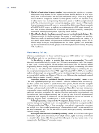 xiv Preface
3. The lack of motivation for programming Many students take introductory program-
ming courses only because they are required to do so. Nothing will ever be more moti-
vating than a stellar teacher, but the right environment can go a long way. In pilot
studies of classes using Alice, students do more optional exercises and are more likely
to take a second class in programming than control groups of students using traditional
tools. The most common request we received regarding earlier versions of Alice was to
be able to share creations with peers; we have added the ability to run Alice programs in
a World Wide Web browser so students can post them on their Web pages. Although we
have seen increased motivation for all students, we have seen especially encouraging
results with underrepresented groups, especially female students.
4. The difficulty of understanding compound logic and learning design techniques The
Alice environment physically encourages the creation of small methods and functions.
More importantly, the analogy of making a movie allows us to utilize the concept of a
storyboard, which students recognize as an established movie-making process. We il-
lustrate design techniques using simple sketches and screen captures. Also, we encour-
age the use of textual storyboards, progressively refining them and essentially designing
with pseudocode.
How to use this text
Of course, as an instructor, you should use this text as you see fit! We list four ways we imagine
the book being used, but you may discover others:
As the only text in a short or semester-long course on programming. This would
allow students to build relatively complex (say, 300-line) programs by the end of the semester
or term. Such a course might be for non-majors who want to learn the concepts behind
programming without needing to transition to a real-world language. Alternatively, this course
can be used as a pre-CS1 course for students who might like to major in computing but lack
previous programming experience. In our NSF-supported study (NSF-0126833), we found that
students who jump right into a rigorous CS1 course with little or no previous programming have
an extremely high attrition rate. The use of Alice in a pre-CS1 course has significantly reduced
attrition for these students in our CS1 courses.
As the first portion of a traditional “Introduction to Programming” course, such as
CS1. Both Seymour Papert’s Logo and Rich Pattis’s Karel the Robot have been used this way,
and these systems have inspired us greatly. Unlike these systems, Alice is powerful enough to
support students for several semesters (for example, seniors majoring in computer science at
Carnegie Mellon routinely write 3,000-line programs in Alice). However, many introductory
programming courses must both teach concepts and also prepare students to write programs in
traditional languages, such as Java. By learning Alice first, students become acquainted with
the fundamental concepts of programming, and can quickly learn the specific syntax rules of
a particular “real” language as a transition. The Alice environment can ease the transition by
displaying programs with a Java-like syntax, as shown in Figure P-1-1.
As the programming component of a “Computer Literacy” course. At many schools,
computer literacy courses attempt to give non-majors a broad introduction to computers and/or
“information technology.” Many of these courses have removed their programming component
and are little more than extended laboratories on “office productivity tools” such as spreadsheets
and word processors. Alice has the potential to return a gentle programming component to
computer literacy courses.
In a high school “Introduction to Programming” course. A course in Alice has great
potential for a high school environment, where a high-interest, highly motivating environment
is a teacher’s best friend. This book could be used as part of a stand-alone course or as
preparation for the College AP computing course.
 