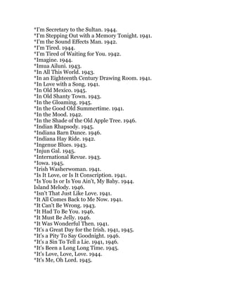 *I'm Secretary to the Sultan. 1944.
*I'm Stepping Out with a Memory Tonight. 1941.
*I'm the Sound Effects Man. 1942.
*I'm Tired. 1944.
*I'm Tired of Waiting for You. 1942.
*Imagine. 1944.
*Imua Ailuni. 1943.
*In All This World. 1943.
*In an Eighteenth Century Drawing Room. 1941.
*In Love with a Song. 1941.
*In Old Mexico. 1945.
*In Old Shanty Town. 1943.
*In the Gloaming. 1945.
*In the Good Old Summertime. 1941.
*In the Mood. 1942.
*In the Shade of the Old Apple Tree. 1946.
*Indian Rhapsody. 1945.
*Indiana Barn Dance. 1946.
*Indiana Hay Ride. 1942.
*Ingenue Blues. 1943.
*Injun Gal. 1945.
*International Revue. 1943.
*Iowa. 1945.
*Irish Washerwoman. 1941.
*Is It Love, or Is It Conscription. 1941.
*Is You Is or Is You Ain't, My Baby. 1944.
Island Melody. 1946.
*Isn't That Just Like Love. 1941.
*It All Comes Back to Me Now. 1941.
*It Can't Be Wrong. 1943.
*It Had To Be You. 1946.
*It Must Be Jelly. 1946.
*It Was Wonderful Then. 1941.
*It's a Great Day for the Irish. 1941, 1945.
*It's a Pity To Say Goodnight. 1946.
*It's a Sin To Tell a Lie. 1941, 1946.
*It's Been a Long Long Time. 1945.
*It's Love, Love, Love. 1944.
*It's Me, Oh Lord. 1945.
 