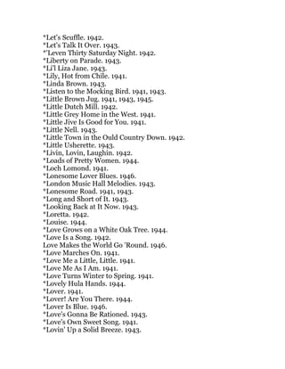 *Let's Scuffle. 1942.
*Let's Talk It Over. 1943.
*'Leven Thirty Saturday Night. 1942.
*Liberty on Parade. 1943.
*Li'l Liza Jane. 1943.
*Lily, Hot from Chile. 1941.
*Linda Brown. 1943.
*Listen to the Mocking Bird. 1941, 1943.
*Little Brown Jug. 1941, 1943, 1945.
*Little Dutch Mill. 1942.
*Little Grey Home in the West. 1941.
*Little Jive Is Good for You. 1941.
*Little Nell. 1943.
*Little Town in the Ould Country Down. 1942.
*Little Usherette. 1943.
*Livin, Lovin, Laughin. 1942.
*Loads of Pretty Women. 1944.
*Loch Lomond. 1941.
*Lonesome Lover Blues. 1946.
*London Music Hall Melodies. 1943.
*Lonesome Road. 1941, 1943.
*Long and Short of It. 1943.
*Looking Back at It Now. 1943.
*Loretta. 1942.
*Louise. 1944.
*Love Grows on a White Oak Tree. 1944.
*Love Is a Song. 1942.
Love Makes the World Go 'Round. 1946.
*Love Marches On. 1941.
*Love Me a Little, Little. 1941.
*Love Me As I Am. 1941.
*Love Turns Winter to Spring. 1941.
*Lovely Hula Hands. 1944.
*Lover. 1941.
*Lover! Are You There. 1944.
*Lover Is Blue. 1946.
*Love's Gonna Be Rationed. 1943.
*Love's Own Sweet Song. 1941.
*Lovin' Up a Solid Breeze. 1943.
 