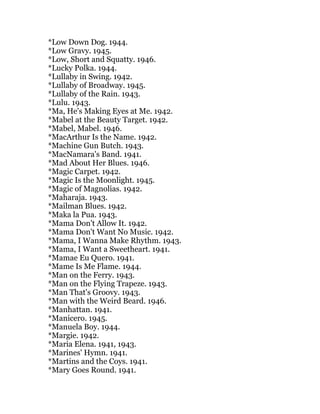 *Low Down Dog. 1944.
*Low Gravy. 1945.
*Low, Short and Squatty. 1946.
*Lucky Polka. 1944.
*Lullaby in Swing. 1942.
*Lullaby of Broadway. 1945.
*Lullaby of the Rain. 1943.
*Lulu. 1943.
*Ma, He's Making Eyes at Me. 1942.
*Mabel at the Beauty Target. 1942.
*Mabel, Mabel. 1946.
*MacArthur Is the Name. 1942.
*Machine Gun Butch. 1943.
*MacNamara's Band. 1941.
*Mad About Her Blues. 1946.
*Magic Carpet. 1942.
*Magic Is the Moonlight. 1945.
*Magic of Magnolias. 1942.
*Maharaja. 1943.
*Mailman Blues. 1942.
*Maka la Pua. 1943.
*Mama Don't Allow It. 1942.
*Mama Don't Want No Music. 1942.
*Mama, I Wanna Make Rhythm. 1943.
*Mama, I Want a Sweetheart. 1941.
*Mamae Eu Quero. 1941.
*Mame Is Me Flame. 1944.
*Man on the Ferry. 1943.
*Man on the Flying Trapeze. 1943.
*Man That's Groovy. 1943.
*Man with the Weird Beard. 1946.
*Manhattan. 1941.
*Manicero. 1945.
*Manuela Boy. 1944.
*Margie. 1942.
*Maria Elena. 1941, 1943.
*Marines' Hymn. 1941.
*Martins and the Coys. 1941.
*Mary Goes Round. 1941.
 