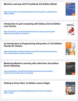 Machine Learning with R Cookbook 2nd Edition Bhatia
https://ebookultra.com/download/machine-learning-with-r-cookbook-2nd-
edition-bhatia/
Introduction to grid computing with Globus 2nd ed Edition
Luis Ferreira
https://ebookultra.com/download/introduction-to-grid-computing-with-
globus-2nd-ed-edition-luis-ferreira/
An Introduction to Programming Using Alice 2 2 2nd Edition
Charles W. Herbert
https://ebookultra.com/download/an-introduction-to-programming-using-
alice-2-2-2nd-edition-charles-w-herbert/
Mastering Machine Learning with scikit learn 2nd edition
Gavin Hackeling
https://ebookultra.com/download/mastering-machine-learning-with-
scikit-learn-2nd-edition-gavin-hackeling/
Getting to Know Alice 1st Edition Jeanne Nagle
https://ebookultra.com/download/getting-to-know-alice-1st-edition-
jeanne-nagle/
 
