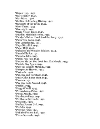 *Organ Hop. 1945.
*Our Teacher. 1943.
*Our Waltz. 1946.
*Outline of Jitterbug History. 1942.
*Outskirts of the Town. 1942.
*Over There. 1943.
*Overnight. 1941.
*Ozzie Nelson Blues. 1943.
*Paddlin' Madeline Home. 1943.
*Paddy Callahan Has Joined the Army. 1942.
*Palm Tree Polka. 1946.
*Pan-Americonga. 1941.
*Papa Niccolini. 1942.
*Paper Doll. 1942.
*Parade of the Wooden Soldiers. 1943.
*Paradiddle Joe. 1941.
*Paradise Isles. 1943.
*Paran-Pan-Pan. 1941.
*Pardon Me but You Look Just like Margie. 1943.
*Paris Is Gay Again. 1944.
*Pass the Biscuits Mirandy. 1942.
*Passport to Heaven. 1944.
*Pastorale. 1946.
*Patience and Fortitude. 1946.
*Patty Cake, Baker Man. 1943.
*Pavanne. 1941.
*Pay Day Rolls Around. 1946.
*Peckin'. 1942.
*Peggy O'Neill. 1945.
*Pennsylvania Polka. 1942.
*Penny Arcade. 1942.
*Penthouse Party. 1944.
*Penthouse Serenade. 1941.
*Pepepeto. 1943.
*Perfect Powers Girl. 1941.
*Perfidia. 1941.
*Pete the Piper. 1941.
*Phil the Fluter's Ball. 1942.
*Piano Serenade. 1946.
 