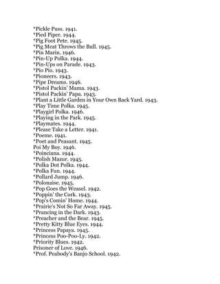 *Pickle Puss. 1941.
*Pied Piper. 1944.
*Pig Foot Pete. 1945.
*Pig Meat Throws the Bull. 1945.
*Pin Marin. 1946.
*Pin-Up Polka. 1944.
*Pin-Ups on Parade. 1943.
*Pio Pio. 1943.
*Pioneers. 1943.
*Pipe Dreams. 1946.
*Pistol Packin' Mama. 1943.
*Pistol Packin' Papa. 1943.
*Plant a Little Garden in Your Own Back Yard. 1943.
*Play Time Polka. 1945.
*Playgirl Polka. 1946.
*Playing in the Park. 1945.
*Playmates. 1944.
*Please Take a Letter. 1941.
*Poeme. 1941.
*Poet and Peasant. 1945.
Poi My Boy. 1946.
*Poinciana. 1944.
*Polish Mazur. 1945.
*Polka Dot Polka. 1944.
*Polka Fun. 1944.
*Pollard Jump. 1946.
*Polonaise. 1945.
*Pop Goes the Weasel. 1942.
*Poppin' the Cork. 1943.
*Pop's Comin' Home. 1944.
*Prairie's Not So Far Away. 1945.
*Prancing in the Dark. 1943.
*Preacher and the Bear. 1945.
*Pretty Kitty Blue Eyes. 1944.
*Princess Papaya. 1945.
*Princess Poo-Poo-Ly. 1942.
*Priority Blues. 1942.
Prisoner of Love. 1946.
*Prof. Peabody's Banjo School. 1942.
 