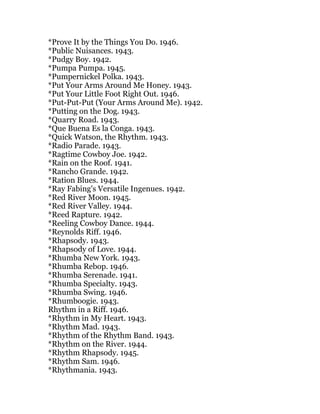 *Prove It by the Things You Do. 1946.
*Public Nuisances. 1943.
*Pudgy Boy. 1942.
*Pumpa Pumpa. 1945.
*Pumpernickel Polka. 1943.
*Put Your Arms Around Me Honey. 1943.
*Put Your Little Foot Right Out. 1946.
*Put-Put-Put (Your Arms Around Me). 1942.
*Putting on the Dog. 1943.
*Quarry Road. 1943.
*Que Buena Es la Conga. 1943.
*Quick Watson, the Rhythm. 1943.
*Radio Parade. 1943.
*Ragtime Cowboy Joe. 1942.
*Rain on the Roof. 1941.
*Rancho Grande. 1942.
*Ration Blues. 1944.
*Ray Fabing's Versatile Ingenues. 1942.
*Red River Moon. 1945.
*Red River Valley. 1944.
*Reed Rapture. 1942.
*Reeling Cowboy Dance. 1944.
*Reynolds Riff. 1946.
*Rhapsody. 1943.
*Rhapsody of Love. 1944.
*Rhumba New York. 1943.
*Rhumba Rebop. 1946.
*Rhumba Serenade. 1941.
*Rhumba Specialty. 1943.
*Rhumba Swing. 1946.
*Rhumboogie. 1943.
Rhythm in a Riff. 1946.
*Rhythm in My Heart. 1943.
*Rhythm Mad. 1943.
*Rhythm of the Rhythm Band. 1943.
*Rhythm on the River. 1944.
*Rhythm Rhapsody. 1945.
*Rhythm Sam. 1946.
*Rhythmania. 1943.
 
