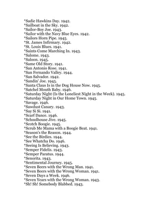 *Sadie Hawkins Day. 1942.
*Sailboat in the Sky. 1942.
*Sailor-Boy Joe. 1943.
*Sailor with the Navy Blue Eyes. 1942.
*Sailors Horn Pipe. 1945.
*St. James Infirmary. 1942.
*St. Louis Blues. 1941.
*Saints Come Marching In. 1943.
*Salome. 1943.
*Saloon. 1945.
*Same Old Story. 1941.
*San Antonio Rose. 1941.
*San Fernando Valley. 1944.
*San Salvador. 1942.
*Sandin' Joe. 1945.
*Santa Claus Is in the Dog House Now. 1945.
*Satchel Mouth Baby. 1946.
*Saturday Night (Is the Loneliest Night in the Week). 1945.
*Saturday Night in Our Home Town. 1945.
*Savage. 1946.
*Sawdust Canary. 1943.
*Say Si Si. 1941.
*Scarf Dance. 1946.
*Schoolhouse Jive. 1945.
*Scotch Boogie. 1945.
*Scrub Me Mama with a Boogie Beat. 1941.
*Season's the Reason. 1944.
*See the Birdies. 1944.
*See Whatcha Do. 1946.
*Seeing Is Believing. 1943.
*Semper Fidelis. 1943.
*Semper Paratus. 1944.
*Senorita. 1943.
*Sentimental Journey. 1945.
*Seven Beers with the Wrong Man. 1941.
*Seven Beers with the Wrong Woman. 1941.
*Seven Days a Week. 1946.
*Seven Years with the Wrong Woman. 1943.
*Sh! Sh! Somebody Blabbed. 1943.
 