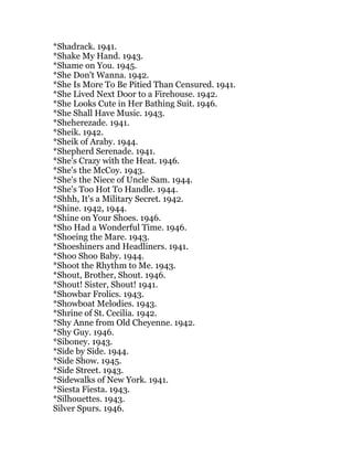 *Shadrack. 1941.
*Shake My Hand. 1943.
*Shame on You. 1945.
*She Don't Wanna. 1942.
*She Is More To Be Pitied Than Censured. 1941.
*She Lived Next Door to a Firehouse. 1942.
*She Looks Cute in Her Bathing Suit. 1946.
*She Shall Have Music. 1943.
*Sheherezade. 1941.
*Sheik. 1942.
*Sheik of Araby. 1944.
*Shepherd Serenade. 1941.
*She's Crazy with the Heat. 1946.
*She's the McCoy. 1943.
*She's the Niece of Uncle Sam. 1944.
*She's Too Hot To Handle. 1944.
*Shhh, It's a Military Secret. 1942.
*Shine. 1942, 1944.
*Shine on Your Shoes. 1946.
*Sho Had a Wonderful Time. 1946.
*Shoeing the Mare. 1943.
*Shoeshiners and Headliners. 1941.
*Shoo Shoo Baby. 1944.
*Shoot the Rhythm to Me. 1943.
*Shout, Brother, Shout. 1946.
*Shout! Sister, Shout! 1941.
*Showbar Frolics. 1943.
*Showboat Melodies. 1943.
*Shrine of St. Cecilia. 1942.
*Shy Anne from Old Cheyenne. 1942.
*Shy Guy. 1946.
*Siboney. 1943.
*Side by Side. 1944.
*Side Show. 1945.
*Side Street. 1943.
*Sidewalks of New York. 1941.
*Siesta Fiesta. 1943.
*Silhouettes. 1943.
Silver Spurs. 1946.
 