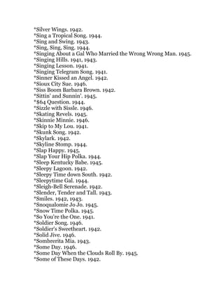 *Silver Wings. 1942.
*Sing a Tropical Song. 1944.
*Sing and Swing. 1943.
*Sing, Sing, Sing. 1944.
*Singing About a Gal Who Married the Wrong Wrong Man. 1945.
*Singing Hills. 1941, 1943.
*Singing Lesson. 1941.
*Singing Telegram Song. 1941.
*Sinner Kissed an Angel. 1942.
*Sioux City Sue. 1946.
*Siss Boom Barbara Brown. 1942.
*Sittin' and Sunnin'. 1945.
*$64 Question. 1944.
*Sizzle with Sissle. 1946.
*Skating Revels. 1945.
*Skinnie Minnie. 1946.
*Skip to My Lou. 1941.
*Skunk Song. 1942.
*Skylark. 1942.
*Skyline Stomp. 1944.
*Slap Happy. 1945.
*Slap Your Hip Polka. 1944.
*Sleep Kentucky Babe. 1945.
*Sleepy Lagoon. 1942.
*Sleepy Time down South. 1942.
*Sleepytime Gal. 1944.
*Sleigh-Bell Serenade. 1942.
*Slender, Tender and Tall. 1943.
*Smiles. 1942, 1943.
*Snoqualomie Jo Jo. 1945.
*Snow Time Polka. 1945.
*So You're the One. 1941.
*Soldier Song. 1946.
*Soldier's Sweetheart. 1942.
*Solid Jive. 1946.
*Sombrerita Mia. 1943.
*Some Day. 1946.
*Some Day When the Clouds Roll By. 1945.
*Some of These Days. 1942.
 