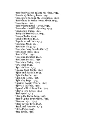 *Somebody Else Is Taking My Place. 1942.
*Somebody Nobody Loves. 1942.
*Someone's Rocking My Dreamboat. 1942.
*Something To Write Home About. 1945.
*Sometimes. 1942.
*Somewhere in Old Hawaii. 1946.
*Somewhere in Old Wyoming. 1943.
*Song and a Dance. 1941.
*Song and Dance Man. 1943.
*Song of India. 1944.
*Song of the Sea. 1946.
*Sophisticated Hula. 1945.
*Soundies No. 2. 1941.
*Soundies No. 3. 1941.
*Soundies Song Parade. (Serial)
*South Sea Sadie. 1945.
*South Wind. 1942.
*Southern Comfort. 1946.
*Southern Scandal. 1946.
*Southland Swing. 1944.
*Sow Song. 1942.
*Sparkle Strut. 1945.
*Speaky-Spak-Spoke. 1942.
*Spicy and Spanish. 1944.
*Spin the Bottle. 1941.
*Spinning Ropes. 1946.
*Spinning Steps. 1945.
*Spirit of Boogie Woogie. 1942.
*Sports a la Mode. 1942.
*Spread a Bit of Sunshine. 1944.
*Stair-a-tone Revue. 1944.
*Stalingrad. 1944.
*Stamp the Polka Away. 1945.
*Stand Up for Your Rights. 1943.
*Stardust. 1941, 1945.
*Stars in Your Eyes. 1945.
*Steak and Potatoes. 1944.
*Stella Polka. 1945.
*Step Lively. 1943.
 