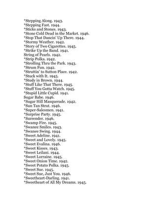 *Stepping Along. 1943.
*Stepping Fast. 1944.
*Sticks and Stones. 1943.
*Stone Cold Dead in the Market. 1946.
*Stop That Dancin' Up There. 1944.
*Stormy Weather. 1942.
*Story of Two Cigarettes. 1945.
*Strike Up the Band. 1941.
String of Pearls. 1942.
*Strip Polka. 1942.
*Strolling Thru the Park. 1943.
*Strum Fun. 1942.
*Struttin' to Sutton Place. 1942.
*Stuck with It. 1945.
*Study in Brown. 1944.
*Stuff Like That There. 1945.
*Stuff You Gotta Watch. 1945.
*Stupid Little Cupid. 1941.
Sugar Babe. 1946.
*Sugar Hill Masquerade. 1942.
*Sun Tan Strut. 1946.
*Super-Salesmen. 1941.
*Surprise Party. 1945.
*Surrender. 1946.
*Swamp Fire. 1945.
*Swanee Smiles. 1943.
*Swanee Swing. 1944.
*Sweet Adeline. 1941.
*Sweet and Lovely. 1945.
*Sweet Evalina. 1946.
*Sweet Kisses. 1943.
*Sweet Leilani. 1944.
*Sweet Lorraine. 1945.
*Sweet Onion Time. 1942.
*Sweet Potato Polka. 1945.
*Sweet Sue. 1945.
*Sweet Sue, Just You. 1946.
*Sweetheart-Darling. 1941.
*Sweetheart of All My Dreams. 1945.
 