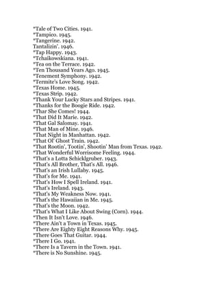 *Tale of Two Cities. 1941.
*Tampico. 1945.
*Tangerine. 1942.
Tantalizin'. 1946.
*Tap Happy. 1943.
*Tchaikowskiana. 1941.
*Tea on the Terrace. 1942.
*Ten Thousand Years Ago. 1945.
*Tenement Symphony. 1942.
*Termite's Love Song. 1942.
*Texas Home. 1945.
*Texas Strip. 1942.
*Thank Your Lucky Stars and Stripes. 1941.
*Thanks for the Boogie Ride. 1942.
*Thar She Comes! 1944.
*That Did It Marie. 1942.
*That Gal Salomay. 1941.
*That Man of Mine. 1946.
*That Night in Manhattan. 1942.
*That Ol' Ghost Train. 1942.
*That Rootin', Tootin', Shootin' Man from Texas. 1942.
*That Wonderful Worrisome Feeling. 1944.
*That's a Lotta Schicklgruber. 1943.
*That's All Brother, That's All. 1946.
*That's an Irish Lullaby. 1945.
*That's for Me. 1941.
*That's How I Spell Ireland. 1941.
*That's Ireland. 1943.
*That's My Weakness Now. 1941.
*That's the Hawaiian in Me. 1945.
*That's the Moon. 1942.
*That's What I Like About Swing (Corn). 1944.
*Then It Isn't Love. 1946.
*There Ain't a Town in Texas. 1945.
*There Are Eighty Eight Reasons Why. 1945.
*There Goes That Guitar. 1944.
*There I Go. 1941.
*There Is a Tavern in the Town. 1941.
*There is No Sunshine. 1945.
 