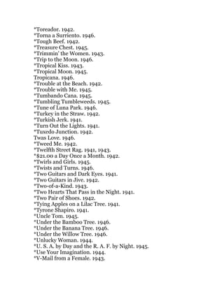 *Toreador. 1942.
*Torna a Surriento. 1946.
*Tough Beef. 1942.
*Treasure Chest. 1945.
*Trimmin' the Women. 1943.
*Trip to the Moon. 1946.
*Tropical Kiss. 1943.
*Tropical Moon. 1945.
Tropicana. 1946.
*Trouble at the Beach. 1942.
*Trouble with Me. 1945.
*Tumbando Cana. 1945.
*Tumbling Tumbleweeds. 1945.
*Tune of Luna Park. 1946.
*Turkey in the Straw. 1942.
*Turkish Jerk. 1941.
*Turn Out the Lights. 1941.
*Tuxedo Junction. 1942.
Twas Love. 1946.
*Tweed Me. 1942.
*Twelfth Street Rag. 1941, 1943.
*$21.00 a Day Once a Month. 1942.
*Twirls and Girls. 1945.
*Twists and Turns. 1946.
*Two Guitars and Dark Eyes. 1941.
*Two Guitars in Jive. 1942.
*Two-of-a-Kind. 1943.
*Two Hearts That Pass in the Night. 1941.
*Two Pair of Shoes. 1942.
*Tying Apples on a Lilac Tree. 1941.
*Tyrone Shapiro. 1941.
*Uncle Tom. 1945.
*Under the Bamboo Tree. 1946.
*Under the Banana Tree. 1946.
*Under the Willow Tree. 1946.
*Unlucky Woman. 1944.
*U. S. A. by Day and the R. A. F. by Night. 1945.
*Use Your Imagination. 1944.
*V-Mail from a Female. 1943.
 