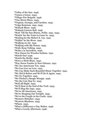 *Valley of the Sun. 1946.
*Vamos a Gozar. 1943.
*Village Fire Brigade. 1946.
*Vine Street Blues. 1943.
*Virginia, Georgia, and Caroline. 1942.
*Volga Boatman. 1941, 1943.
*Wabash Blues. 1946.
*Wabash Cannon Ball. 1946.
*Wait 'Till the Sun Shines, Nellie. 1941, 1943.
*Waitin' for the Train to Come In. 1945.
*Waiting for the Robert E. Lee. 1941.
*Walkin' by the River. 1941.
*Walking on Air. 1941.
*Walking with My Honey. 1945.
*Walls Keep Talking. 1942.
*Waltz a la Accordion. 1946.
*War Dance for Wooden Indians. 1941.
*Watch Out! 1946.
*Watch the Birdie. 1942.
*Wave-a-Stick Blues. 1942.
*Way Down Yonder in New Orleans. 1941.
*We Are Americans Too. 1943.
*We Can Live on Love. 1941.
*We Can Make Such Beautiful Music Together. 1941.
*We Did It Before and We'll Do It Again. 1942.
*We Go Together. 1941.
*We Pitched a Boogie Woogie. 1946.
*We the Cats Hep Ya. 1945.
*Well All Right. 1942.
*We'll Rest at the End of the Trail. 1943.
*We'll Slap the Japs. 1942.
*We're All Americans. 1941.
*We're Stepping Out Tonight. 1945.
*We're the Couple in the Castle. 1942.
*Western Melodies. 1943.
*Western Rhythms. 1943.
*Wham. 1943.
*What a Difference a Day Makes. 1946.
*What a Lovely Afternoon. 1946.
 