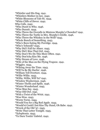 *Whistler and His Dog. 1941.
*Whistlers Mother-in-law. 1942.
*White Blossoms of Tah-Ni. 1944.
*White Cliffs of Dover. 1942.
Who Calls. 1942.
*Who Dunit to Who. 1946.
*Who Dunnit. 1944.
*Who Threw the Overalls in Mistress Murphy's Chowder? 1941.
*Who Threw the Turtle in Mrs. Murphy's Girdle. 1946.
*Who Threw the Whiskey in the Well? 1945.
*Whole Bunch of Something. 1943.
*Who's Been Eating My Porridge. 1944.
*Who's Yehoodi? 1943.
*Why Did I Fall for Abner. 1945.
*Why Did I Kiss That Girl. 1945.
*Why Don't We Do This More Often. 1941.
*Why Don'tcha Kiss Me. 1946.
*Why Dream of Love. 1946.
*Wife of the Man on the Flying Trapeze. 1941.
*Wiggles. 1944.
*Wileing Away the Time. 1943.
*Will Ya Be My Darlin'. 1946.
*William Tell Overture. 1944.
*Willie Willie. 1943.
*Willie, Willie, Will Ya? 1941.
*Window Washerman. 1946.
*Winter Thrills and Spills. 1946.
*Winter Wonderland. 1945.
*Wise Man Say. 1945.
*Wise Old Owl. 1941.
*With a Twist of the Wrist. 1941.
*Woo Woo. 1943.
*Worm Turns. 1944.
*Would You for a Big Red Apple. 1944.
*Would'st Could I but Kiss Thy Hand, Oh Babe. 1942.
*Wreck of the Old '97. 1945.
*Write That Letter Tonight. 1945.
*Xylophonia. 1943.
*Ya Darn Tootin' Gabriel. 1942.
 