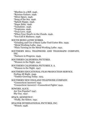 *Rhythm in a Riff. 1946.
*Russian Guitars. 1946.
*Silver Spurs. 1946.
*Song of the Sea. 1946.
*Splash Happy. 1946.
*Sugar Babe. 1946.
*Tantalizin'. 1946.
*Tropicana. 1946.
*Twas Love. 1946.
*When Your Head's in the Clouds. 1946.
*You Call It Madness. 1946.
SOUTH BEND LATHE WORKS.
*Grinding and Use of Basic Lathe Tool Cutter Bits. 1949.
*Metal Working Lathe. 1941.
*Plain Turning on the Metal Working Lathe. 1941.
SOUTHERN BELL TELEPHONE AND TELEGRAPH COMPANY,
INC.
*Partners in Progress. 1949.
SOUTHERN CALIFORNIA PICTURES.
*Women in the Night. 1947.
SOUTHERN CALIFORNIA PICTURES, S. A.
*Women in the Night. 1947.
SOUTHERN EDUCATIONAL FILM PRODUCTION SERVICE.
Feeling All Right. 1949.
*Timber Growing Today. 1915.
SOUTHERN NEW ENGLAND TELEPHONE COMPANY.
*Connecticut Answers! 1941.
*Connecticut Answers!—Connecticut Fights! 1942.
SOWERS, ALICE.
Are You Popular? 1947.
Shy Guy. 1947.
SPACE, KENNETH F.
*Fluffy, the Kitten. 1941.
SPALTER INTERNATIONAL PICTURES, INC.
*Wench. 1948.
 