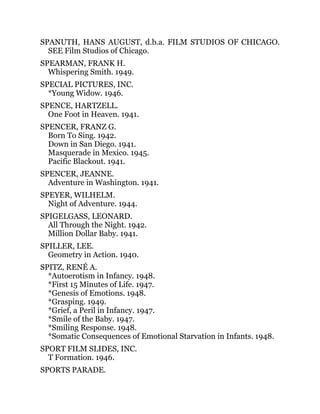 SPANUTH, HANS AUGUST, d.b.a. FILM STUDIOS OF CHICAGO.
SEE Film Studios of Chicago.
SPEARMAN, FRANK H.
Whispering Smith. 1949.
SPECIAL PICTURES, INC.
*Young Widow. 1946.
SPENCE, HARTZELL.
One Foot in Heaven. 1941.
SPENCER, FRANZ G.
Born To Sing. 1942.
Down in San Diego. 1941.
Masquerade in Mexico. 1945.
Pacific Blackout. 1941.
SPENCER, JEANNE.
Adventure in Washington. 1941.
SPEYER, WILHELM.
Night of Adventure. 1944.
SPIGELGASS, LEONARD.
All Through the Night. 1942.
Million Dollar Baby. 1941.
SPILLER, LEE.
Geometry in Action. 1940.
SPITZ, RENÉ A.
*Autoerotism in Infancy. 1948.
*First 15 Minutes of Life. 1947.
*Genesis of Emotions. 1948.
*Grasping. 1949.
*Grief, a Peril in Infancy. 1947.
*Smile of the Baby. 1947.
*Smiling Response. 1948.
*Somatic Consequences of Emotional Starvation in Infants. 1948.
SPORT FILM SLIDES, INC.
T Formation. 1946.
SPORTS PARADE.
 