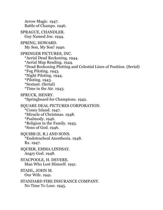 Arrow Magic. 1947.
Battle of Champs. 1946.
SPRAGUE, CHANDLER.
Guy Named Joe. 1944.
SPRING, HOWARD.
My Son, My Son! 1940.
SPRINGER PICTURES, INC.
*Aerial Dead Reckoning. 1944.
*Aerial Map Reading. 1944.
*Dead Reckoning Plotting and Celestial Lines of Position. (Serial)
*Fog Piloting. 1943.
*Night Piloting. 1944.
*Piloting. 1943.
*Sextant. (Serial)
*Time in the Air. 1943.
SPRUCK, HENRY.
*Springboard for Champions. 1942.
SQUARE DEAL PICTURES CORPORATION.
*Coney Island. 1947.
*Miracle of Christmas. 1948.
*Psalmody. 1946.
*Religion in the Family. 1945.
*Sons of God. 1946.
SQUIBB (E. R.) AND SONS.
*Endotracheal Anesthesia. 1948.
Rx. 1947.
SQUIER, EMMA LINDSAY.
Angry God. 1948.
STACPOOLE, H. DEVERE.
Man Who Lost Himself. 1941.
STAHL, JOHN M.
Our Wife. 1941.
STANDARD FIRE INSURANCE COMPANY.
No Time To Lose. 1945.
 