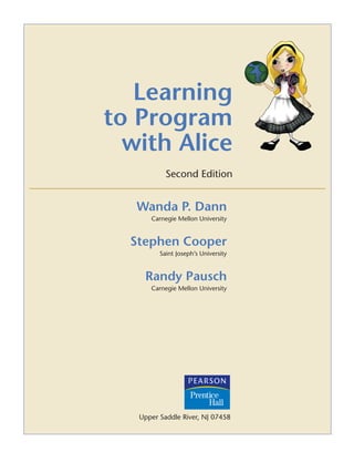 Learning
to Program
with Alice
Second Edition
Wanda P. Dann
Carnegie Mellon University
Stephen Cooper
Saint Joseph’s University
Randy Pausch
Carnegie Mellon University
Upper Saddle River, NJ 07458
 