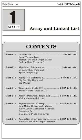 1–1 A (CS/IT-Sem-3)
Data Structure
CONTENTS
Part-1 : Introduction : ............................................... 1–3A to 1–5A
Basic Terminology,
Elementary Data Organization
Built in Data Types in C
Part-2 : Algorithm, Efficiency of ............................ 1–5A to 1–8A
an Algorithm, Time and
Space Complexity
Part-3 : Asymptotic Notations : ............................. 1–8A to 1–10A
Big Oh, Big Theta, and
Big Omega
Part-4 : Time-Space Trade-Off, .......................... 1–10A to 1–13A
Abstract Data Types (ADT)
Part-5 : Array : Definition, Single and .............. 1–13A to 1–14A
Multidimensional Array
Part-6 : Representation of Arrays : ................... 1–14A to 1–17A
Row Major Order, and Column
Major Order, Derivation of Index
Formulae for
1-D, 2-D, 3-D and n-D Array
Part-7 : Application of Arrays, Sparse ............... 1–18A to 1–20A
Matrices and their Representation
Array and Linked List
1
 