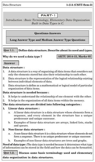 1–3 A (CS/IT-Sem-3)
Data Structure
Introduction : Basic Terminology, Elementary Data Organization
Built in Data Types in C.
Questions-Answers
Long Answer Type and Medium Answer Type Questions
Que 1.1. Define data structure. Describe about its need and types.
Why do we need a data type ? AKTU 2014-15, Marks 05
Answer
Data structure :
1. A data structure is a way of organizing all data items that considers not
only the elements stored but also their relationship to each other.
2. Data structure is the representation of the logical relationship existing
between individual elements of data.
3. Data structure is define as a mathematical or logical model of particular
organization of data items.
Data structure is needed because :
1. It helps to understand the relationship of one element with the other.
2. It helps in the organization of all data items within the memory.
The data structures are divided into following categories :
1. Linear data structure :
a. A linear data structure is a data structure whose elements form a
sequence, and every element in the structure has a unique
predecessor and unique successor.
b. Examples of linear data structure are arrays, linked lists, stacks
and queues.
2. Non-linear data structure :
a. Anon-linear data structure it is a datastructure whose elements do not
form a sequence. There is no unique predecessor or unique successor.
b. Examples of non-linear data structures are trees and graphs.
Need of data type : The data type is needed because it determines what type
of information can be stored in the field and how the data can be formatted.
Que 1.2. Discuss some basic terminology used and elementary
data organization in data structures.
 