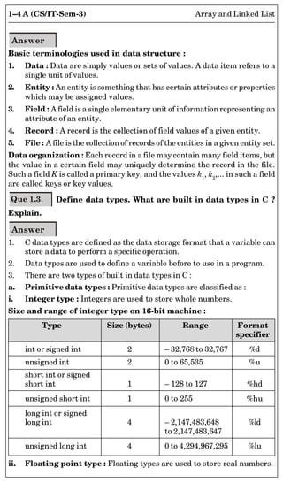 1–4 A (CS/IT-Sem-3) Array and Linked List
Answer
Basic terminologies used in data structure :
1. Data : Data are simply values or sets of values. A data item refers to a
single unit of values.
2. Entity : An entity is something that has certain attributes or properties
which may be assigned values.
3. Field : A field is a single elementary unit of information representing an
attribute of an entity.
4. Record : A record is the collection of field values of a given entity.
5. File : A file is the collection of records of the entities in a given entity set.
Data organization : Each record in a file may contain many field items, but
the value in a certain field may uniquely determine the record in the file.
Such a field K is called a primary key, and the values k1
, k2
,... in such a field
are called keys or key values.
Que 1.3. Define data types. What are built in data types in C ?
Explain.
Answer
1. C data types are defined as the data storage format that a variable can
store a data to perform a specific operation.
2. Data types are used to define a variable before to use in a program.
3. There are two types of built in data types in C :
a. Primitive data types : Primitive data types are classified as :
i. Integer type : Integers are used to store whole numbers.
Size and range of integer type on 16-bit machine :
Type Size (bytes) Range Format
specifier
int or signed int 2 – 32,768 to 32,767 %d
unsigned int 2 0 to 65,535 %u
short int or signed
short int 1 – 128 to 127 %hd
unsigned short int 1 0 to 255 %hu
long int or signed
long int 4 – 2,147,483,648 %ld
to 2,147,483,647
unsigned long int 4 0 to 4,294,967,295 %lu
ii. Floating point type : Floating types are used to store real numbers.
 
