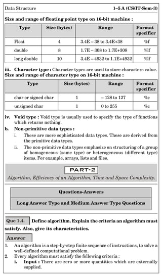 1–5 A (CS/IT-Sem-3)
Data Structure
Size and range of floating point type on 16-bit machine :
Type Size (bytes) Range Format
specifier
Float 4 3.4E – 38 to 3.4E+38 %f
double 8 1.7E – 308 to 1.7E+308 %lf
long double 10 3.4E – 4932 to 1.1E+4932 %lf
iii. Character type : Character types are used to store characters value.
Size and range of character type on 16-bit machine :
Type Size (bytes) Range Format
specifier
char or signed char 1 – 128 to 127 %c
unsigned char 1 0 to 255 %c
iv. Void type : Void type is usually used to specify the type of functions
which returns nothing.
b. Non-primitive data types :
i. These are more sophisticated data types. These are derived from
the primitive data types.
ii. The non-primitive data types emphasize on structuring of a group
of homogeneous (same type) or heterogeneous (different type)
items. For example, arrays, lists and files.
Algorithm, Efficiency of an Algorithm, Time and Space Complexity.
Questions-Answers
Long Answer Type and Medium Answer Type Questions
Que 1.4. Define algorithm. Explain the criteria an algorithm must
satisfy. Also, give its characteristics.
Answer
1. An algorithm is a step-by-step finite sequence of instructions, to solve a
well-defined computational problem.
2. Every algorithm must satisfy the following criteria :
i. Input : There are zero or more quantities which are externally
supplied.
 