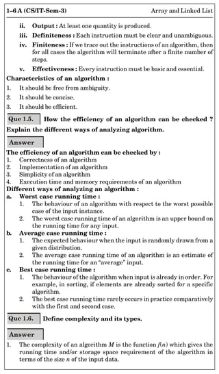 1–6 A (CS/IT-Sem-3) Array and Linked List
ii. Output : At least one quantity is produced.
iii. Definiteness : Each instruction must be clear and unambiguous.
iv. Finiteness : If we trace out the instructions of an algorithm, then
for all cases the algorithm will terminate after a finite number of
steps.
v. Effectiveness : Every instruction must be basic and essential.
Characteristics of an algorithm :
1. It should be free from ambiguity.
2. It should be concise.
3. It should be efficient.
Que 1.5. How the efficiency of an algorithm can be checked ?
Explain the different ways of analyzing algorithm.
Answer
The efficiency of an algorithm can be checked by :
1. Correctness of an algorithm
2. Implementation of an algorithm
3. Simplicity of an algorithm
4. Execution time and memory requirements of an algorithm
Different ways of analyzing an algorithm :
a. Worst case running time :
1. The behaviour of an algorithm with respect to the worst possible
case of the input instance.
2. The worst case running time of an algorithm is an upper bound on
the running time for any input.
b. Average case running time :
1. The expected behaviour when the input is randomly drawn from a
given distribution.
2. The average case running time of an algorithm is an estimate of
the running time for an “average” input.
c. Best case running time :
1. The behaviour of the algorithm when input is already in order. For
example, in sorting, if elements are already sorted for a specific
algorithm.
2. The best case running time rarely occurs in practice comparatively
with the first and second case.
Que 1.6. Define complexity and its types.
Answer
1. The complexity of an algorithm M is the function f(n) which gives the
running time and/or storage space requirement of the algorithm in
terms of the size n of the input data.
 