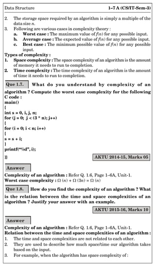 1–7 A (CS/IT-Sem-3)
Data Structure
2. The storage space required by an algorithm is simply a multiple of the
data size n.
3. Following are various cases in complexity theory :
a. Worst case : The maximum value of f(n) for any possible input.
b. Average case : The expected value of f(n) for any possible input.
c. Best case : The minimum possible value of f(n) for any possible
input.
Types of complexity :
1. Space complexity : The space complexity of an algorithm is the amount
of memory it needs to run to completion.
2. Time complexity : The time complexity of an algorithm is the amount
of time it needs to run to completion.
Que 1.7. What do you understand by complexity of an
algorithm ? Compute the worst case complexity for the following
C code :
main()
{
int s = 0, i, j, n;
for (j = 0; j < (3 * n); j++)
{
for (i = 0; i < n; i++)
{
s = s + i;
}
printf(“%d”, i);
}} AKTU 2014-15, Marks 05
Answer
Complexity of an algorithm : Refer Q. 1.6, Page 1–6A, Unit-1.
Worst case complexity : (n) + (3n) = (n)
Que 1.8. How do you find the complexity of an algorithm ? What
is the relation between the time and space complexities of an
algorithm ? Justify your answer with an example.
AKTU 2015-16, Marks 10
Answer
Complexity of an algorithm : Refer Q. 1.6, Page 1–6A, Unit-1.
Relation between the time and space complexities of an algorithm :
1. The time and space complexities are not related to each other.
2. They are used to describe how much space/time our algorithm takes
based on the input.
3. For example, when the algorithm has space complexity of :
 