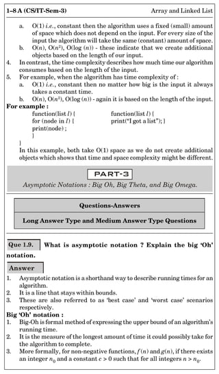 1–8 A (CS/IT-Sem-3) Array and Linked List
a. O(1) i.e., constant then the algorithm uses a fixed (small) amount
of space which does not depend on the input. For every size of the
input the algorithm will take the same (constant) amount of space.
b. O(n), O(n2
), O(log (n)) - these indicate that we create additional
objects based on the length of our input.
4. In contrast, the time complexity describes how much time our algorithm
consumes based on the length of the input.
5. For example, when the algorithm has time complexity of :
a. O(1) i.e., constant then no matter how big is the input it always
takes a constant time.
b. O(n), O(n2
), O(log (n)) - again it is based on the length of the input.
For example :
function(list l) { function(list l) {
for (node in l) { print(“I got a list”); }
print(node) ;
}
}
In this example, both take O(1) space as we do not create additional
objects which shows that time and space complexity might be different.
Asymptotic Notations : Big Oh, Big Theta, and Big Omega.
Questions-Answers
Long Answer Type and Medium Answer Type Questions
Que 1.9. What is asymptotic notation ? Explain the big ‘Oh’
notation.
Answer
1. Asymptotic notation is a shorthand way to describe running times for an
algorithm.
2. It is a line that stays within bounds.
3. These are also referred to as ‘best case’ and ‘worst case’ scenarios
respectively.
Big ‘Oh’ notation :
1. Big-Oh is formal method of expressing the upper bound of an algorithm’s
running time.
2. It is the measure of the longest amount of time it could possibly take for
the algorithm to complete.
3. More formally, for non-negative functions, f (n) and g(n), if there exists
an integer n0 and a constant c > 0 such that for all integers n > n0.
 