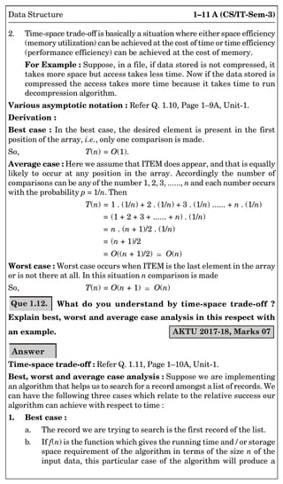 1–11 A (CS/IT-Sem-3)
Data Structure
2. Time-space trade-off is basically a situation where either space efficiency
(memory utilization) can be achievedat the cost of time or time efficiency
(performance efficiency) can be achieved at the cost of memory.
For Example : Suppose, in a file, if data stored is not compressed, it
takes more space but access takes less time. Now if the data stored is
compressed the access takes more time because it takes time to run
decompression algorithm.
Various asymptotic notation : Refer Q. 1.10, Page 1–9A, Unit-1.
Derivation :
Best case : In the best case, the desired element is present in the first
position of the array, i.e., only one comparison is made.
So, T(n) = O(1).
Average case : Here we assume that ITEM does appear, and that is equally
likely to occur at any position in the array. Accordingly the number of
comparisons can be any of the number 1, 2, 3, ......, n and each number occurs
with the probability p = 1/n. Then
T(n) = 1 . (1/n) + 2 . (1/n) + 3 . (1/n) ...... + n . (1/n)
= (1 + 2 + 3 + ...... + n) . (1/n)
= n . (n + 1)/2 . (1/n)
= (n + 1)/2
= O((n + 1)/2)  O(n)
Worst case : Worst case occurs when ITEM is the last element in the array
or is not there at all. In this situation n comparison is made
So, T(n) = O(n + 1)  O(n)
Que 1.12. What do you understand by time-space trade-off ?
Explain best, worst and average case analysis in this respect with
an example. AKTU 2017-18, Marks 07
Answer
Time-space trade-off : Refer Q. 1.11, Page 1–10A, Unit-1.
Best, worst and average case analysis : Suppose we are implementing
an algorithm that helps us to search for a record amongst a list of records. We
can have the following three cases which relate to the relative success our
algorithm can achieve with respect to time :
1. Best case :
a. The record we are trying to search is the first record of the list.
b. If f(n) is the function which gives the running time and / or storage
space requirement of the algorithm in terms of the size n of the
input data, this particular case of the algorithm will produce a
 