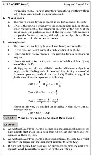 1–12 A (CS/IT-Sem-3) Array and Linked List
complexity C(n) = 1 for our algorithm f(n) as the algorithm will run
only 1 time until it finds the desired record.
2. Worst case :
a. The record we are trying to search is the last record of the list.
b. If f(n) is the function which gives the running time and / or storage
space requirement of the algorithm in terms of the size n of the
input data, this particular case of the algorithm will produce a
complexity C(n) = n for our algorithm f(n), as the algorithm will run
n times until it finds the desired record.
3. Average case :
a. The record we are trying to search can be any record in the list.
b. In this case, we do not know at which position it might be.
c. Hence, we take an average of all the possible times our algorithm
may run.
d. Hence assuming for n data, we have a probability of finding any
one of them is 1/n.
e. Multiplying each of these with the number of times our algorithm
might run for finding each of them and then taking a sum of all
those multiples, we can obtain the complexity C(n) for our algorithm
f(n) in case of an average case as following :
C(n) = 1·
1
2
+ 2·
1
2
+ ... + n·
1
2
C(n) = (1 + 2 + ... + n) ·
1
2

C(n) =
( 1) 1 1
·
2 2
n n n
n
 

Hence in this way, we can find the complexity of an algorithm for
average case as
C(n) = O((n + 1)/2)
Que 1.13. What do you mean by Abstract Data Type ?
Answer
1. An Abstract Data Type (ADT) is defined as a mathematical model of the
data objects that make up a data type as well as the functions that
operate on these objects.
2. An Abstract Data Type (ADT) is the specification of the data type which
specifies the logical and mathematical model of the data type.
3. It does not specify how data will be organized in memory and what
algorithm will be used for implementing the operations.
 