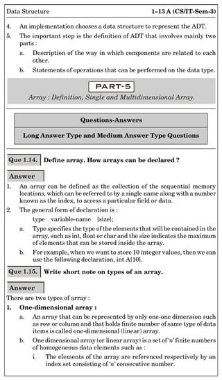1–13 A (CS/IT-Sem-3)
Data Structure
4. An implementation chooses a data structure to represent the ADT.
5. The important step is the definition of ADT that involves mainly two
parts :
a. Description of the way in which components are related to each
other.
b. Statements of operations that can be performed on the data type.
Array : Definition, Single and Multidimensional Array.
Questions-Answers
Long Answer Type and Medium Answer Type Questions
Que 1.14. Define array. How arrays can be declared ?
Answer
1. An array can be defined as the collection of the sequential memory
locations, which can be referred to by a single name along with a number
known as the index, to access a particular field or data.
2. The general form of declaration is :
type variable-name [size];
a. Type specifies the type of the elements that will be contained in the
array, such as int, float or char and the size indicates the maximum
of elements that can be stored inside the array.
b. For example, when we want to store 10 integer values, then we can
use the following declaration, int A[10].
Que 1.15. Write short note on types of an array.
Answer
There are two types of array :
1. One-dimensional array :
a. An array that can be represented by only one-one dimension such
as row or column and that holds finite number of same type of data
items is called one-dimensional (linear) array.
b. One dimensional array (or linear array) is a set of ‘n’ finite numbers
of homogeneous data elements such as :
i. The elements of the array are referenced respectively by an
index set consisting of ‘n’ consecutive number.
 