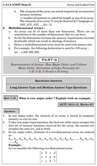 1–14 A (CS/IT-Sem-3) Array and Linked List
ii. The elements of the array are stored respectively in successive
memory locations.
‘n’ number of elements is called the length or size of an array.
The elements of an array ‘A’ may be denoted in C language as :
A[0], A[1], A[2], ... A[n –1]
2. Multidimensional arrays :
a. An array can be of more than one dimension. There are no
restrictions to the number of dimensions that we can have.
b. As the the dimensions increase the memory requirements increase
drastically which can result in shortage of memory.
c. Hence a multidimensional array must be used with utmost care.
d. For example, the following declaration is used for 3-D array :
int a [50] [50] [50];
Representation of Arrays : Row Major Order, and Column
Major Order, Derivation of Index Formulae for
1–D, 2–D, 3–D and n–D Array.
Questions-Answers
Long Answer Type and Medium Answer Type Questions
Que 1.16. What is row major order ? Explain with an example.
AKTU 2014-15, Marks 05
Answer
1. In row major order, the element of an array is stored in computer
memory as row-by-row.
2. Under row major representation, the first row of the array occupies the
first set of memory locations reserved for the array, the second row
occupies the next set, and so forth.
3. In row major order, elements of a two-dimensional array are ordered
as :
A11
, A12
, A13
, A14
, A15
, A16
, A21
, A22
, A23
, A24
, A25
, A26
, A31
, ....., A46
, A51
, A52
,
......, A56
Example :
Let us consider the following two-dimensional array :
a b c d
e f g h
i j k l
 
 
 
 
 
 